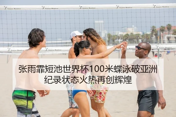张雨霏短池世界杯100米蝶泳破亚洲纪录状态火热再创辉煌